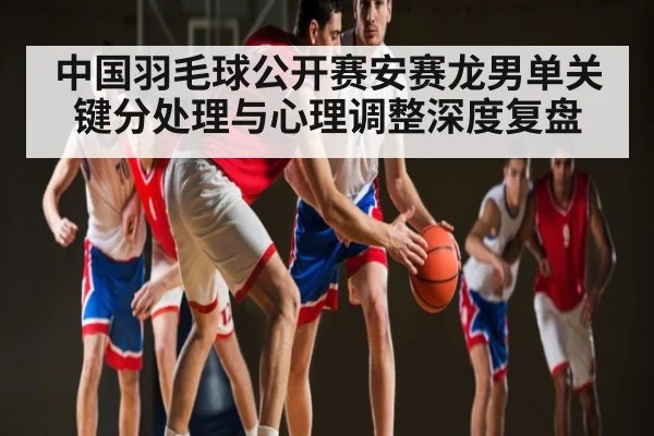中国羽毛球公开赛安赛龙男单关键分处理与心理调整深度复盘