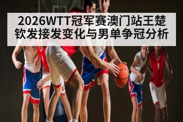 2026WTT冠军赛澳门站王楚钦发接发变化与男单争冠分析