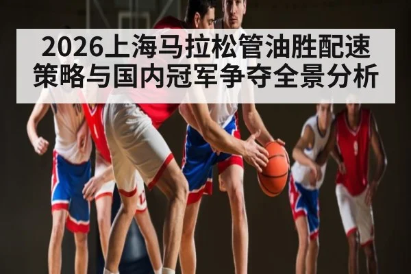 2026上海马拉松管油胜配速策略与国内冠军争夺全景分析