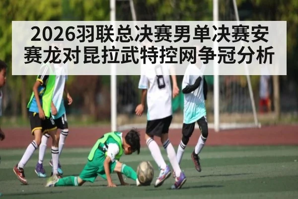 2026羽联总决赛男单决赛安赛龙对昆拉武特控网争冠分析