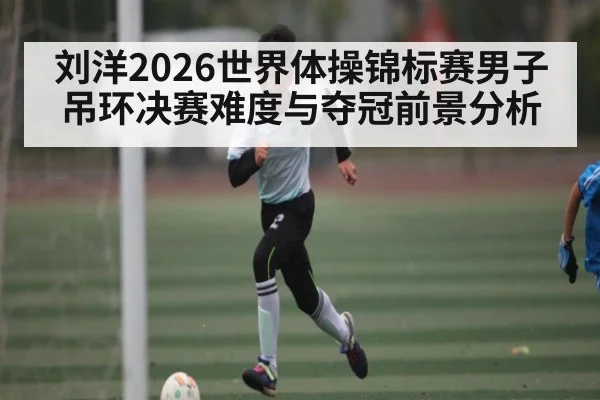 刘洋2026世界体操锦标赛男子吊环决赛难度与夺冠前景分析