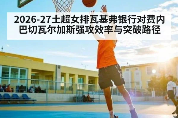 2026-27土超女排瓦基弗银行对费内巴切瓦尔加斯强攻效率与突破路径