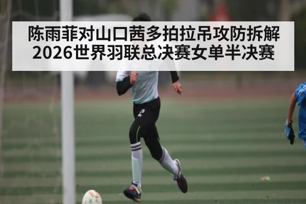 陈雨菲对山口茜多拍拉吊攻防拆解 2026世界羽联总决赛女单半决赛